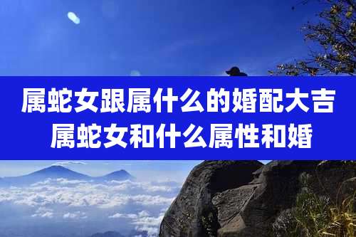 属蛇女跟属什么的婚配大吉 属蛇女和什么属性和婚