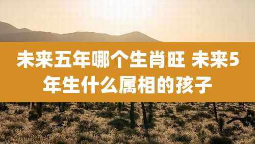 未来五年哪个生肖旺 未来5年生什么属相的孩子