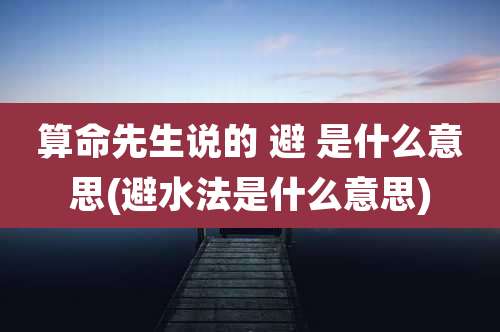算命先生说的 避 是什么意思(避水法是什么意思)