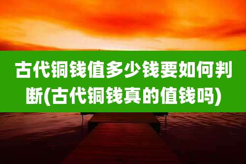 古代铜钱值多少钱要如何判断(古代铜钱真的值钱吗)