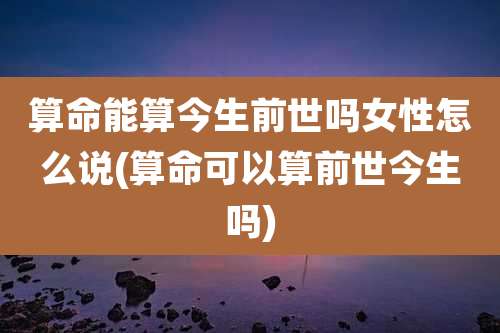 算命能算今生前世吗女性怎么说(算命可以算前世今生吗)