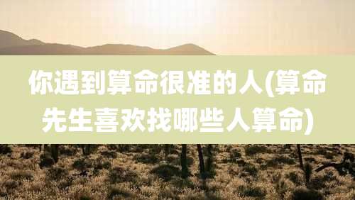 你遇到算命很准的人(算命先生喜欢找哪些人算命)