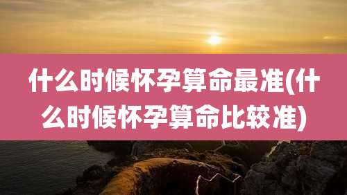 什么时候怀孕算命最准(什么时候怀孕算命比较准)