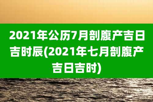 2021年公历7月剖腹产吉日吉时辰(2021年七月剖腹产吉日吉时)