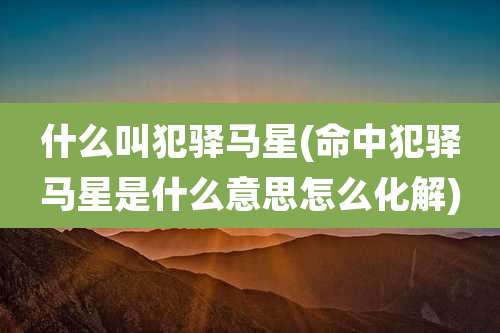 什么叫犯驿马星(命中犯驿马星是什么意思怎么化解)