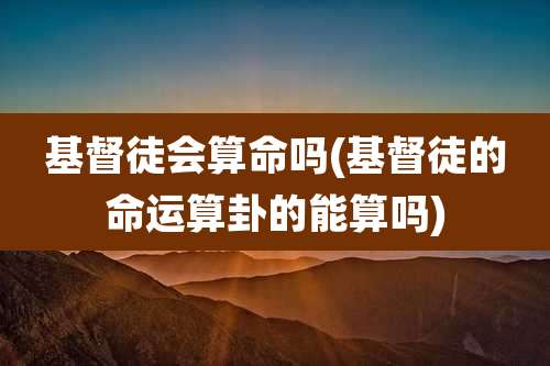 基督徒会算命吗(基督徒的命运算卦的能算吗)