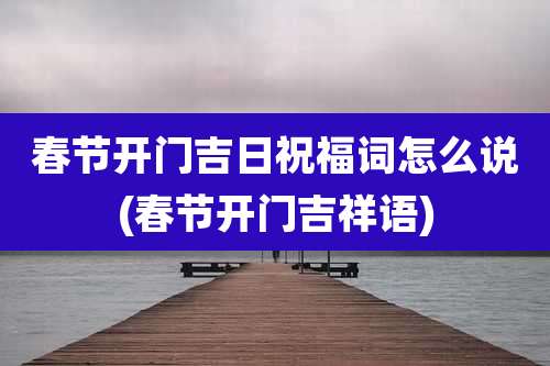 春节开门吉日祝福词怎么说(春节开门吉祥语)