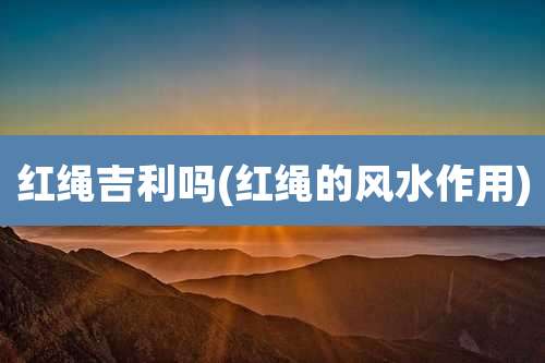 红绳吉利吗(红绳的风水作用)