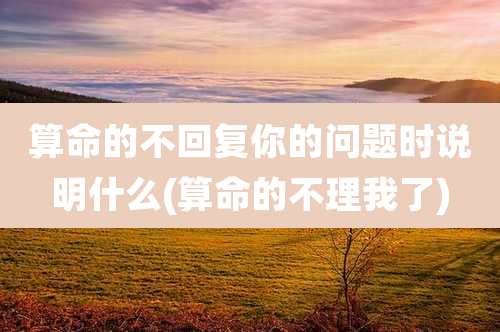 算命的不回复你的问题时说明什么(算命的不理我了)
