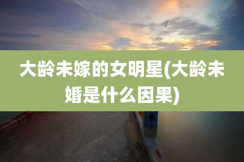 大龄未嫁的女明星(大龄未婚是什么因果)