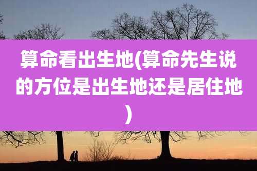 算命看出生地(算命先生说的方位是出生地还是居住地)