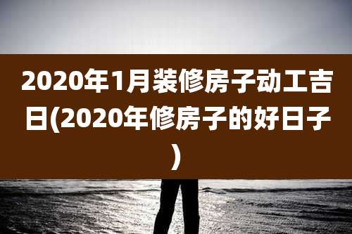 2020年1月装修房子动工吉日(2020年修房子的好日子)