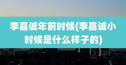 李嘉诚年前时候(李嘉诚小时候是什么样子的)