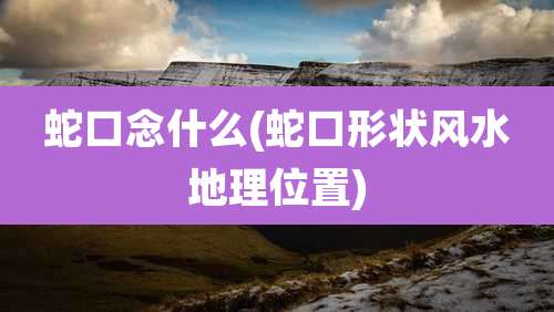 蛇口念什么(蛇口形状风水地理位置)