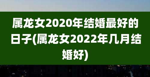 属龙女2020年结婚最好的日子(属龙女2022年几月结婚好)