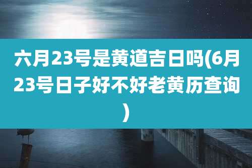 六月23号是黄道吉日吗(6月23号日子好不好老黄历查询)