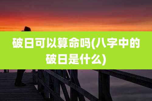 破日可以算命吗(八字中的破日是什么)