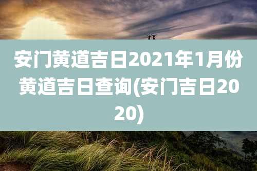 安门黄道吉日2021年1月份黄道吉日查询(安门吉日2020)