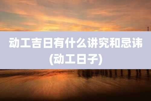 动工吉日有什么讲究和忌讳(动工日子)