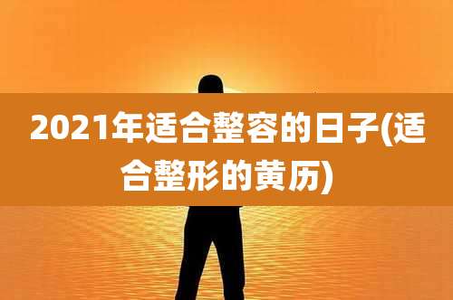 2021年适合整容的日子(适合整形的黄历)