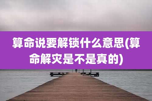 算命说要解锁什么意思(算命解灾是不是真的)