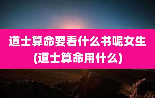 道士算命要看什么书呢女生(道士算命用什么)