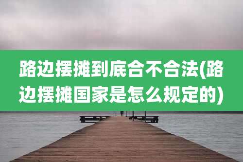 路边摆摊到底合不合法(路边摆摊国家是怎么规定的)