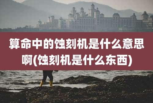 算命中的蚀刻机是什么意思啊(蚀刻机是什么东西)