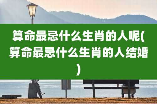 算命最忌什么生肖的人呢(算命最忌什么生肖的人结婚)