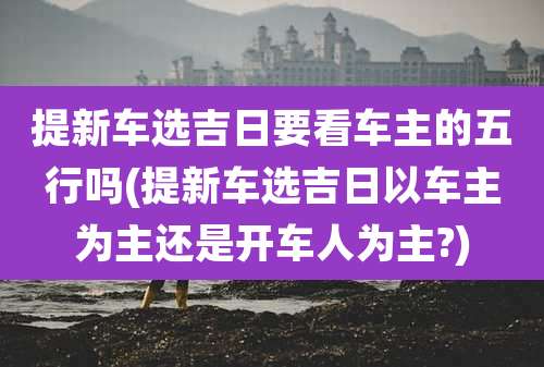 提新车选吉日要看车主的五行吗(提新车选吉日以车主为主还是开车人为主?)