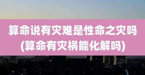 算命说有灾难是性命之灾吗(算命有灾祸能化解吗)
