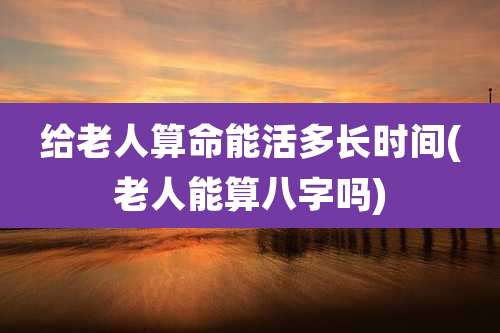 给老人算命能活多长时间(老人能算八字吗)