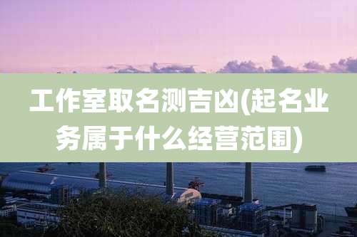 工作室取名测吉凶(起名业务属于什么经营范围)