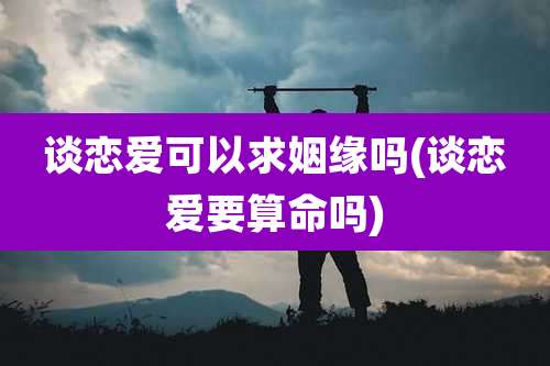 谈恋爱可以求姻缘吗(谈恋爱要算命吗)