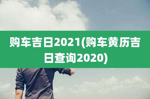 购车吉日2021(购车黄历吉日查询2020)