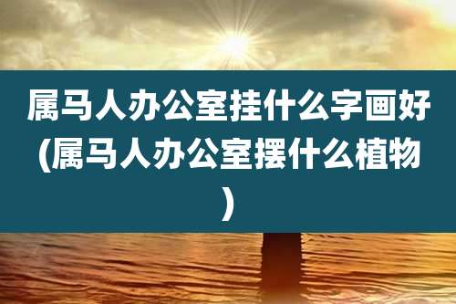 属马人办公室挂什么字画好(属马人办公室摆什么植物)