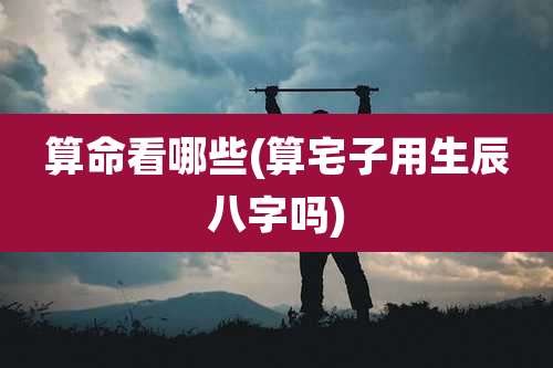 算命看哪些(算宅子用生辰八字吗)