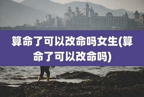 算命了可以改命吗女生(算命了可以改命吗)