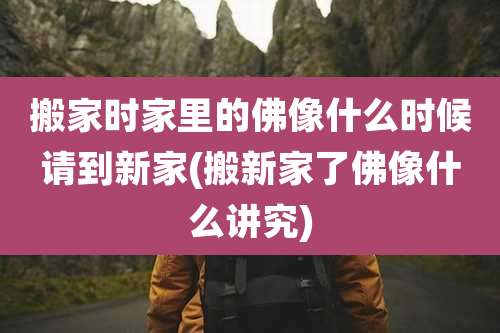 搬家时家里的佛像什么时候请到新家(搬新家了佛像什么讲究)