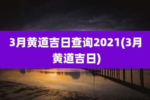3月黄道吉日查询2021(3月 黄道吉日)