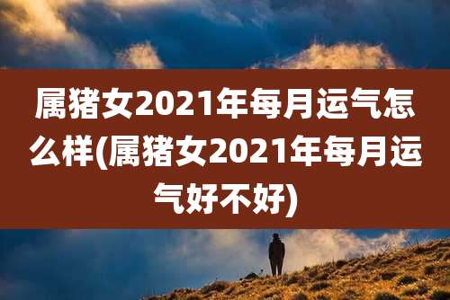 属猪女2021年每月运气怎么样(属猪女2021年每月运气好不好)