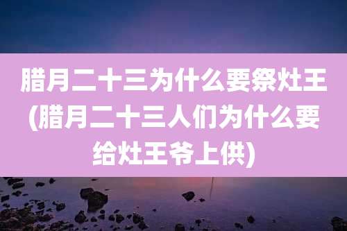 腊月二十三为什么要祭灶王(腊月二十三人们为什么要给灶王爷上供)