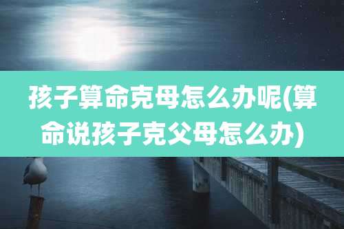 孩子算命克母怎么办呢(算命说孩子克父母怎么办)