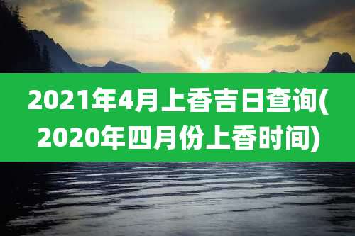 2021年4月上香吉日查询(2020年四月份上香时间)