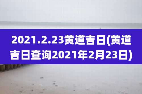 2021.2.23黄道吉日(黄道吉日查询2021年2月23日)