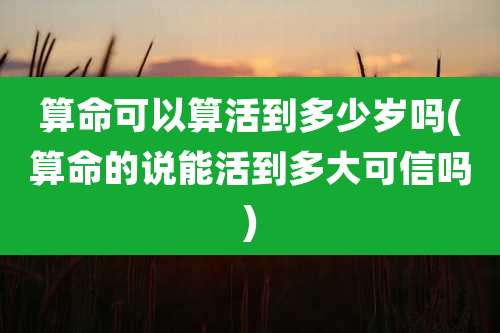 算命可以算活到多少岁吗(算命的说能活到多大可信吗)
