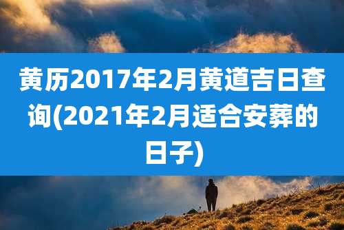 黄历2017年2月黄道吉日查询(2021年2月适合安葬的日子)