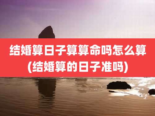 结婚算日子算算命吗怎么算(结婚算的日子准吗)