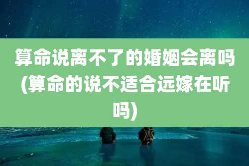 算命说离不了的婚姻会离吗(算命的说不适合远嫁在听吗)