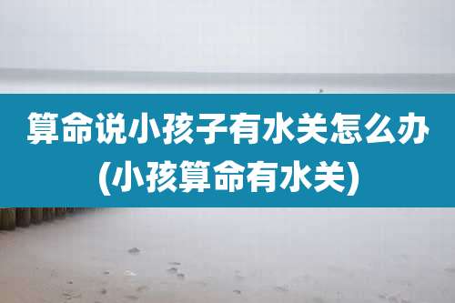 算命说小孩子有水关怎么办(小孩算命有水关)